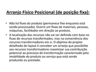 Arranjo Físico Posicional (de posição fixa): 
• Não há fluxo do produto (permanece fixo enquanto está 
sendo processado). Ocorre um fluxo de materiais, pessoas, 
máquinas, facilidades em direção ao produto. 
• A localização dos recursos não vai ser definida com base no 
fluxo de recursos transformados, mas na conveniência dos 
recursos transformadores em si. O objetivo do projeto 
detalhado do layout é conceber um arranjo que possibilite 
aos recursos transformadores maximizar sua contribuição 
potencial ao processo de transformação caracterizado pela 
imobilidade do produto ou serviço que está sendo 
produzido ou prestado. 
 