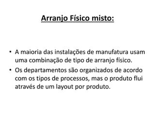 Arranjo Físico misto: 
• A maioria das instalações de manufatura usam 
uma combinação de tipo de arranjo físico. 
• Os departamentos são organizados de acordo 
com os tipos de processos, mas o produto flui 
através de um layout por produto. 
 