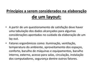 Princípios a serem considerados na elaboração 
de um layout: 
• A partir de um questionamento de satisfação deve haver 
uma tabulação dos dados alcançados para algumas 
considerações apontadas no cuidado da elaboração de um 
lay out. 
• Fatores ergonômicos como: iluminação, ventilação, 
temperatura do ambiente, aproveitamento dos espaços, 
conforto, barulho de máquinas e equipamentos, barulho 
interno, externo, acesso para salas, circulação, instalação 
dos computadores, segurança dentre outros fatores. 
 