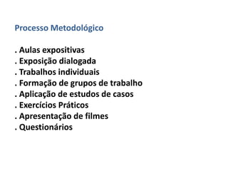 Processo Metodológico 
. Aulas expositivas 
. Exposição dialogada 
. Trabalhos individuais 
. Formação de grupos de trabalho 
. Aplicação de estudos de casos 
. Exercícios Práticos 
. Apresentação de filmes 
. Questionários 
 