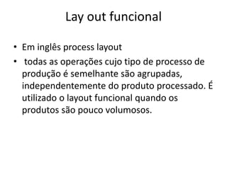 Lay out funcional 
• Em inglês process layout 
• todas as operações cujo tipo de processo de 
produção é semelhante são agrupadas, 
independentemente do produto processado. É 
utilizado o layout funcional quando os 
produtos são pouco volumosos. 
 