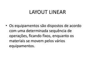 LAYOUT LINEAR 
• Os equipamentos são dispostos de acordo 
com uma determinada sequência de 
operações, ficando fixos, enquanto os 
materiais se movem pelos vários 
equipamentos. 
 
