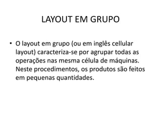 LAYOUT EM GRUPO 
• O layout em grupo (ou em inglês cellular 
layout) caracteriza-se por agrupar todas as 
operações nas mesma célula de máquinas. 
Neste procedimentos, os produtos são feitos 
em pequenas quantidades. 
 