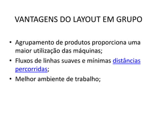 VANTAGENS DO LAYOUT EM GRUPO 
• Agrupamento de produtos proporciona uma 
maior utilização das máquinas; 
• Fluxos de linhas suaves e mínimas distâncias 
percorridas; 
• Melhor ambiente de trabalho; 
 