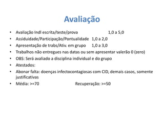 Avaliação 
• Avaliação Indl escrita/teste/prova 1,0 a 5,0 
• Assiduidade/Participação/Pontualidade 1,0 a 2,0 
• Apresentação de trabs/Ativ. em grupo 1,0 a 3,0 
• Trabalhos não entregues nas datas ou sem apresentar valerão 0 (zero) 
• OBS: Será avaliado a disciplina individual e do grupo 
• Atestados: 
• Abonar falta: doenças infectocontagiosas com CID, demais casos, somente 
justificativas 
• Média: >=70 Recuperação: >=50 
 