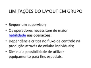 LIMITAÇÕES DO LAYOUT EM GRUPO 
• Requer um supervisor; 
• Os operadores necessitam de maior 
habilidade nas operações; 
• Dependência critica no fluxo de controlo na 
produção através de células individuais; 
• Diminui a possibilidade de utilizar 
equipamento para fins especiais. 
 