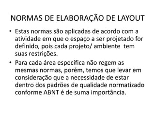 NORMAS DE ELABORAÇÃO DE LAYOUT 
• Estas normas são aplicadas de acordo com a 
atividade em que o espaço a ser projetado for 
definido, pois cada projeto/ ambiente tem 
suas restrições. 
• Para cada área específica não regem as 
mesmas normas, porém, temos que levar em 
consideração que a necessidade de estar 
dentro dos padrões de qualidade normatizado 
conforme ABNT é de suma importância. 
 