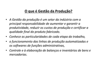 O que é Gestão da Produção? 
• A Gestão da produção é um setor da indústria com a 
principal responsabilidade de aumentar e garantir a 
produtividade, reduzir os custos de produção e certificar a 
qualidade final do produto fabricado. 
• Conhece as particularidades de cada etapa do trabalho, 
• o funcionamento das linhas de produção automatizadas e 
os softwares de funções administrativas, 
• Controle e à elaboração de balanços e inventários de bens e 
mercadorias. 
 