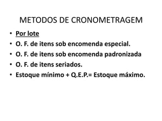 METODOS DE CRONOMETRAGEM 
• Por lote 
• O. F. de itens sob encomenda especial. 
• O. F. de itens sob encomenda padronizada 
• O. F. de itens seriados. 
• Estoque mínimo + Q.E.P.= Estoque máximo. 
 