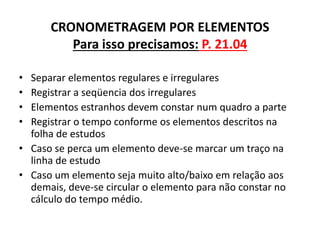 CRONOMETRAGEM POR ELEMENTOS 
Para isso precisamos: P. 21.04 
• Separar elementos regulares e irregulares 
• Registrar a seqüencia dos irregulares 
• Elementos estranhos devem constar num quadro a parte 
• Registrar o tempo conforme os elementos descritos na 
folha de estudos 
• Caso se perca um elemento deve-se marcar um traço na 
linha de estudo 
• Caso um elemento seja muito alto/baixo em relação aos 
demais, deve-se circular o elemento para não constar no 
cálculo do tempo médio. 
 