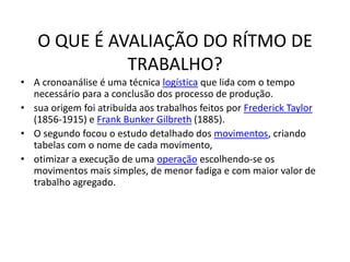 O QUE É AVALIAÇÃO DO RÍTMO DE 
TRABALHO? 
• A cronoanálise é uma técnica logística que lida com o tempo 
necessário para a conclusão dos processo de produção. 
• sua origem foi atribuída aos trabalhos feitos por Frederick Taylor 
(1856-1915) e Frank Bunker Gilbreth (1885). 
• O segundo focou o estudo detalhado dos movimentos, criando 
tabelas com o nome de cada movimento, 
• otimizar a execução de uma operação escolhendo-se os 
movimentos mais simples, de menor fadiga e com maior valor de 
trabalho agregado. 
 