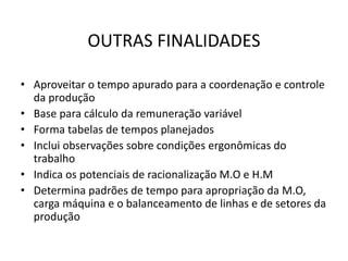 OUTRAS FINALIDADES 
• Aproveitar o tempo apurado para a coordenação e controle 
da produção 
• Base para cálculo da remuneração variável 
• Forma tabelas de tempos planejados 
• Inclui observações sobre condições ergonômicas do 
trabalho 
• Indica os potenciais de racionalização M.O e H.M 
• Determina padrões de tempo para apropriação da M.O, 
carga máquina e o balanceamento de linhas e de setores da 
produção 
 