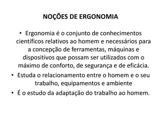 NOÇÕES DE ERGONOMIA 
• Ergonomia é o conjunto de conhecimentos 
científicos relativos ao homem e necessários para 
a concepção de ferramentas, máquinas e 
dispositivos que possam ser utilizados com o 
máximo de conforto, de segurança e de eficácia. 
• Estuda o relacionamento entre o homem e o seu 
trabalho, equipamentos e ambiente 
• É o estudo da adaptação do trabalho ao homem. 
 