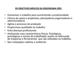 OS OBJETIVOS BÁSICOS DA ERGONOMIA SÃO: 
• Humanizar o trabalho para aumentando a produtividade 
• Ciência de apoio a projetistas, planejadores,organizadores e 
administradores 
• Agiliza o processo de produção 
• Proporciona qualidade no trabalho 
• Evita doenças profissionais 
• Analisando suas características físicas, fisiológicas, 
psicológicas e sociais do trabalhador auxilia na fabricação 
de máquinas e ferramentas que são utilizadas no trabalho, 
• Nas instalações viabiliza o ambiente 
 