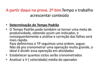 A partir daqui na prova. 2º bim.Tempo x trabalho 
acrescentar conteúdo 
• Determinação do Tempo Padrão 
• O Tempo Padrão pode também se tornar uma meta de 
produtividade, obtendo assim um indicador, e 
consequentemente a análise e correção das falhas será 
mais rápida. 
Para definirmos o TP seguimos uma ordem, segue: 
Não dá pra cronometrar uma operação muito grande, o 
ideal é dividir essa operação em atividades 
• Estabelecer quantos ciclos serão cronometrados 
• Analisar a V ( velocidade) média do operador. 
 