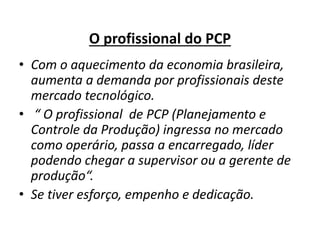O profissional do PCP 
• Com o aquecimento da economia brasileira, 
aumenta a demanda por profissionais deste 
mercado tecnológico. 
• “ O profissional de PCP (Planejamento e 
Controle da Produção) ingressa no mercado 
como operário, passa a encarregado, líder 
podendo chegar a supervisor ou a gerente de 
produção“. 
• Se tiver esforço, empenho e dedicação. 
 
