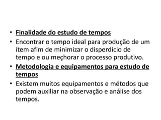 • Finalidade do estudo de tempos 
• Encontrar o tempo ideal para produção de um 
ítem afim de minimizar o disperdício de 
tempo e ou meçhorar o processo produtivo. 
• Metodologia e equipamentos para estudo de 
tempos 
• Existem muitos equipamentos e métodos que 
podem auxiliar na observação e análise dos 
tempos. 
 