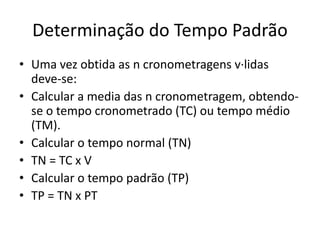 Determinação do Tempo Padrão 
• Uma vez obtida as n cronometragens v·lidas 
deve-se: 
• Calcular a media das n cronometragem, obtendo-se 
o tempo cronometrado (TC) ou tempo médio 
(TM). 
• Calcular o tempo normal (TN) 
• TN = TC x V 
• Calcular o tempo padrão (TP) 
• TP = TN x PT 
 