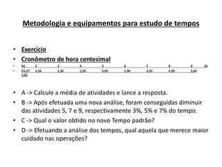Metodologia e equipamentos para estudo de tempos 
• Exercício 
• Cronômetro de hora centesimal 
• N1 2 3 4 5 6 7 8 9 10 
• D1,27 1,56 1,35 1,59 2,05 1,98 2,35 2,50 2,65 
3,05 
• A -> Calcule a média de atividades e lance a resposta. 
• B -> Após efetuada uma nova análise, foram conseguidas diminuir 
das atividades 5, 7 e 9, respectivamente 3%, 5% e 7% do tempo. 
• C -> Qual o valor obtido no novo Tempo padrão? 
• D -> Efetuando a análise dos tempos, qual aquela que merece maior 
cuidado nas operações? 
 