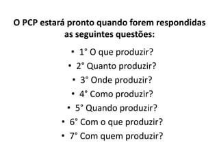 O PCP estará pronto quando forem respondidas 
as seguintes questões: 
• 1° O que produzir? 
• 2° Quanto produzir? 
• 3° Onde produzir? 
• 4° Como produzir? 
• 5° Quando produzir? 
• 6° Com o que produzir? 
• 7° Com quem produzir? 
 