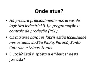 Onde atua? 
• Há procura principalmente nas áreas de 
logística industrial (L.I)e programação e 
controle da produção (PCP). 
• Os maiores parques fabris estão localizados 
nos estados de São Paulo, Paraná, Santa 
Catarina e Minas Gerais. 
• E você? Está disposto a embarcar nesta 
jornada? 
 