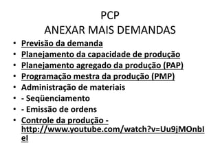 PCP 
ANEXAR MAIS DEMANDAS 
• Previsão da demanda 
• Planejamento da capacidade de produção 
• Planejamento agregado da produção (PAP) 
• Programação mestra da produção (PMP) 
• Administração de materiais 
• - Seqüenciamento 
• - Emissão de ordens 
• Controle da produção - 
http://www.youtube.com/watch?v=Uu9jMOnbI 
eI 
 