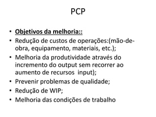 PCP 
• Objetivos da melhoria:: 
• Redução de custos de operações:(mão-de-obra, 
equipamento, materiais, etc.); 
• Melhoria da produtividade através do 
incremento do output sem recorrer ao 
aumento de recursos input); 
• Prevenir problemas de qualidade; 
• Redução de WIP; 
• Melhoria das condições de trabalho 
 