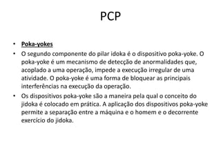 PCP 
• Poka-yokes 
• O segundo componente do pilar idoka é o dispositivo poka-yoke. O 
poka-yoke é um mecanismo de detecção de anormalidades que, 
acoplado a uma operação, impede a execução irregular de uma 
atividade. O poka-yoke é uma forma de bloquear as principais 
interferências na execução da operação. 
• Os dispositivos poka-yoke são a maneira pela qual o conceito do 
jidoka é colocado em prática. A aplicação dos dispositivos poka-yoke 
permite a separação entre a máquina e o homem e o decorrente 
exercício do jidoka. 
 