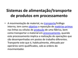 Sistemas de alimentação/transporte 
de produtos em processamento 
• A movimentação de material, ou transporte/tráfego 
interno, tem como objetivo a reposição de matérias-primas 
nas linhas ou células de produção de uma fábrica, bem 
como transportar o material em processamento, quando 
este processamento implica a realização de operações que 
são desempenhadas em postos de trabalho diferentes. 
Transporte este que é, habitualmente, efetuado por 
operários semi-qualificados, sob as ordens do 
movimentador. 
 