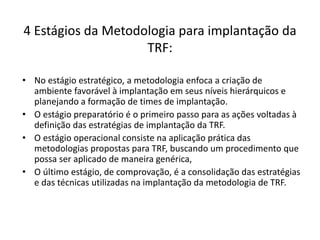 4 Estágios da Metodologia para implantação da 
TRF: 
• No estágio estratégico, a metodologia enfoca a criação de 
ambiente favorável à implantação em seus níveis hierárquicos e 
planejando a formação de times de implantação. 
• O estágio preparatório é o primeiro passo para as ações voltadas à 
definição das estratégias de implantação da TRF. 
• O estágio operacional consiste na aplicação prática das 
metodologias propostas para TRF, buscando um procedimento que 
possa ser aplicado de maneira genérica, 
• O último estágio, de comprovação, é a consolidação das estratégias 
e das técnicas utilizadas na implantação da metodologia de TRF. 
 