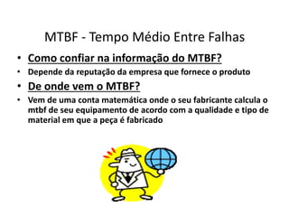 MTBF - Tempo Médio Entre Falhas 
• Como confiar na informação do MTBF? 
• Depende da reputação da empresa que fornece o produto 
• De onde vem o MTBF? 
• Vem de uma conta matemática onde o seu fabricante calcula o 
mtbf de seu equipamento de acordo com a qualidade e tipo de 
material em que a peça é fabricado 
 