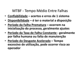 MTBF - Tempo Médio Entre Falhas 
• Confiabilidade – acertos e erros de 1 sistema 
• Disponibilidade – é ter o material a disposição 
• Período da Falha Prematura – ocorrem na 
inicialização do processo, geralmente ajustes 
• Período da Taxa de Falha Constante - geralmente 
por falha humana ou falta de manutenção 
• Período do Desgaste Acelerado – Tempo 
excessivo de utilização, pode ocorrer risco ao 
operador 
 