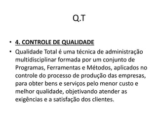 Q.T 
• 4. CONTROLE DE QUALIDADE 
• Qualidade Total é uma técnica de administração 
multidisciplinar formada por um conjunto de 
Programas, Ferramentas e Métodos, aplicados no 
controle do processo de produção das empresas, 
para obter bens e serviços pelo menor custo e 
melhor qualidade, objetivando atender as 
exigências e a satisfação dos clientes. 
 