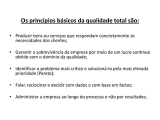 Os princípios básicos da qualidade total são: 
• Produzir bens ou serviços que respondam concretamente às 
necessidades dos clientes; 
• Garantir a sobrevivência da empresa por meio de um lucro continuo 
obtido com o domínio da qualidade; 
• Identificar o problema mais crítico e solucioná-lo pela mais elevada 
prioridade (Pareto); 
• Falar, raciocinar e decidir com dados e com base em factos; 
• Administrar a empresa ao longo do processo e não por resultados; 
 