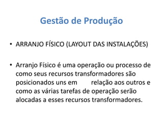 Gestão de Produção 
• ARRANJO FÍSICO (LAYOUT DAS INSTALAÇÕES) 
• Arranjo Físico é uma operação ou processo de 
como seus recursos transformadores são 
posicionados uns em relação aos outros e 
como as várias tarefas de operação serão 
alocadas a esses recursos transformadores. 
 