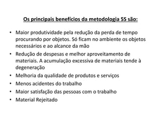 Os principais benefícios da metodologia 5S são: 
• Maior produtividade pela redução da perda de tempo 
procurando por objetos. Só ficam no ambiente os objetos 
necessários e ao alcance da mão 
• Redução de despesas e melhor aproveitamento de 
materiais. A acumulação excessiva de materiais tende à 
degeneração 
• Melhoria da qualidade de produtos e serviços 
• Menos acidentes do trabalho 
• Maior satisfação das pessoas com o trabalho 
• Material Rejeitado 
 