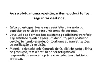 Ao se efetuar uma rejeição, o item poderá ter os 
seguintes destinos: 
• Saída do estoque: Neste caso será feita uma saída do 
depósito de rejeição para uma conta de despesa. 
• Devolução ao Fornecedor: o sistema possibilitará transferir 
a quantidade rejeitada para um depósito, para posterior 
devolução, tendo esse depósito algumas parametrizações 
de verificação da rejeição. 
• Material rejeitado pelo Controle de Qualidade junto a linha 
de produção, tem o destino de ser refugado ou 
reaproveitado a matéria prima e voltado para o início do 
processo. 
 