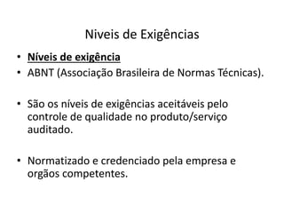 Niveis de Exigências 
• Níveis de exigência 
• ABNT (Associação Brasileira de Normas Técnicas). 
• São os níveis de exigências aceitáveis pelo 
controle de qualidade no produto/serviço 
auditado. 
• Normatizado e credenciado pela empresa e 
orgãos competentes. 
 