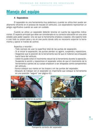 T E C N I C A S D E R E S C A T E E N V E H I C U L O S
Una guía para el uso de herramientas de rescate y técnicas de extracción
11
A - Separadores
El separador es una herramienta muy poderosa y cuando se utiliza bien puede ser
altamente eficiente en el proceso de rescate en vehículos. Los separadores representan un
peligro significativo cuando se usan sin cuidado.
Cuando se utilice un separador deberán tenerse en cuenta las siguientes indica-
ciones. El aspecto principal que debe ser considerado es su correcta colocación en una zona
estable para poder separar. Una vez que la herramienta empieza a separar, ella soporta todo
o casi todo su propio peso y es en ese punto donde sólo es necesario soportar la herra-
mienta y operar el mando de control.
Aspectos a recordar :
- Trate siempre de usar la superficie total de las puntas de separación.
- Si al iniciar la separación, las puntas pierden su agarre, suspenda y reposicione.
- Asegúrese que la posición de la herramienta sea tal que el material sea empujado
hacia fuera del vehículo.
- Usted no puede evitar el movimiento natural de la herramienta durante la operación.
Suspenda la acción y reposicione el separador antes de que el movimiento de la
herramienta o partes de su cuerpo empiecen a ser atrapadas contra componentes
del vehículo.
- Nunca coloque sus manos en los brazos o en las puntas del separador.
- Después de trabajar con el separador es importante que coloque la herramienta
en una posición “segura” (ver página 41).
Manejo del equipo
Se usó la superficie total de las puntas Posición correcta del separador
Transporte correcto del separador
 