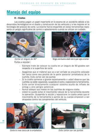 T E C N I C A S D E R E S C A T E E N V E H I C U L O S
Una guía para el uso de herramientas de rescate y técnicas de extracción
12
Manejo del equipo
B – Cizallas
Las cizallas juegan un papel importante en la escena de un accidente debido a los
desarrollos tecnológicos en el diseño y construcción de los vehículos y a las mejoras en la
tecnología del proceso de corte. La enorme fuerza disponible en estas herramientas repre-
senta un peligro significativo de cortes o aplastamiento cuando se utilizan sin cuidado.
Puntos a recordar :
- Siempre trate de colocar la cizalla en un ángulo de 90 grados con
respecto a la superficie de corte.
- Asegúrese que el material que va a ser cortado se encuentre colocado
tan cerca como sea posible de la parte posterior (entalladura) de la
cuchilla. Evite cortar con las puntas
- Si la cizalla comienza a girarse excesivamente o usted observa que las
cuchillas se están separando, suspenda el corte y reposicione la herramienta.
- Evite cortar directamente cualquier sistema oculto de inflado de
airbag u otro peligro potencial.
- Nunca coloque sus manos en las cuchillas de ninguna cizalla.
- Usted no puede evitar el movimiento natural de la herramienta durante
la operación. Suspenda la acción y reposicione la cizalla antes que el
movimiento de la herramienta o partes de su cuerpo empiecen a ser
atrapadas contra los componentes del vehículo.
Cortar en ángulo de 90° Tenga una buena visión de lo que vaya a cortar
Corte lo mas cerca de la entalladura Evite cortar con las puntas
 