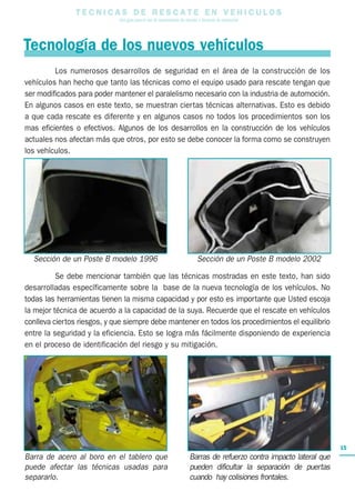 15
T E C N I C A S D E R E S C A T E E N V E H I C U L O S
Una guía para el uso de herramientas de rescate y técnicas de extracción
Los numerosos desarrollos de seguridad en el área de la construcción de los
vehículos han hecho que tanto las técnicas como el equipo usado para rescate tengan que
ser modificados para poder mantener el paralelismo necesario con la industria de automoción.
En algunos casos en este texto, se muestran ciertas técnicas alternativas. Esto es debido
a que cada rescate es diferente y en algunos casos no todos los procedimientos son los
mas eficientes o efectivos. Algunos de los desarrollos en la construcción de los vehículos
actuales nos afectan más que otros, por esto se debe conocer la forma como se construyen
los vehículos.
Se debe mencionar también que las técnicas mostradas en este texto, han sido
desarrolladas específicamente sobre la base de la nueva tecnología de los vehículos. No
todas las herramientas tienen la misma capacidad y por esto es importante que Usted escoja
la mejor técnica de acuerdo a la capacidad de la suya. Recuerde que el rescate en vehículos
conlleva ciertos riesgos, y que siempre debe mantener en todos los procedimientos el equilibrio
entre la seguridad y la eficiencia. Esto se logra más fácilmente disponiendo de experiencia
en el proceso de identificación del riesgo y su mitigación.
Barra de acero al boro en el tablero que
puede afectar las técnicas usadas para
separarlo.
Tecnología de los nuevos vehículos
Sección de un Poste B modelo 1996 Sección de un Poste B modelo 2002
Barras de refuerzo contra impacto lateral que
pueden dificultar la separación de puertas
cuando hay colisiones frontales.
 