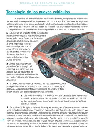 T E C N I C A S D E R E S C A T E E N V E H I C U L O S
Una guía para el uso de herramientas de rescate y técnicas de extracción
Tecnología de los nuevos vehículos
16
4 - Las micro-aleaciones y el acero al boro son utilizados para incrementar
la relación resistencia-peso. La eliminación de puertas será más difícil si
las barras de protección lateral están dentro de la estructura del vehículo
debido al impacto.
5 - La localización de algunos sistemas de airbag en volante y en el tablero representa muchos
retos, estando además ahora en combinación con puertas, asientos, rieles del techo e incluso con
sistemas de cinturones de seguridad. Los sistemas de airbag no activados y ocultos pueden causar
problemas durante su corte al colocarse dicho material dentro de las cuchillas de una cizalla obso-
leta que no pueda cortarlos y tan sólo deformarlos. Es crítico poder conocer que diseños son acti-
vados electrónica o mecánicamente. Los peligros incluyen dificultad en identificar la localización de
las bolsas, los sensores y el módulo de control, así como la activación accidental durante las
labores de rescate, exposición accidental de los cables eléctricos o presencia de agentes químicos.
A diferencia del conocimiento de la anatomía humana, comprender la anatomía de
los desarrollos en seguridad, es un proceso que nunca acaba. Los desarrollos en seguridad
varían ampliamente en su diseño y colocación año tras año, incluso entre los diferentes modelos
y fabricantes de vehículos. Por esta razón es esencial para el personal de rescate conocer
cómo pueden afectar estos desarrollos en seguridad a sus métodos de rescate día a día.
1 - En caso de un impacto frontal los sistemas
de refuerzo en la parte posterior del guarda-
barros y del motor, hacen que las ruedas
delanteras se deflecten y no entren
al área de pedales y que el
motor se caiga para que no
entre al compartimento de
los ocupantes. Cortar esta
área para desplazar el
tablero de instrumentos
puede ser difícil.
2 - Zonas que se deforman
para absorber la energía del
impacto y que hacen que sea
posible que los ocupantes del
vehículo sobrevivan a colisiones en
las cuales hubiesen fallecido en años
anteriores.
3 - El tablero de instrumentos reforzado ha sido desarrollado para
proteger en caso de un impacto frontal o lateral al conductor y al
pasajero. Los procedimientos convencionales de separar el table-
ro por un sólo lado pueden presentar más dificultad.
1
3
4
4
5
5
5 6
6
6
2
1
 