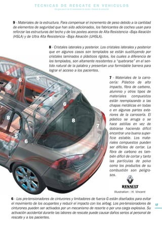 17
T E C N I C A S D E R E S C A T E E N V E H I C U L O S
Una guía para el uso de herramientas de rescate y técnicas de extracción
9 - Materiales de la estructura. Para compensar el incremento de peso debido a la cantidad
de elementos de seguridad que han sido adicionados, los fabricantes de coches usan para
reforzar las estructuras del techo y de los postes aceros de Alta Resistencia –Baja Aleación
(HSLA) y de Ultra Alta Resistencia –Baja Aleación (UHSLA).
8 - Cristales laterales y posterior. Los cristales laterales y posterior
que en algunos casos son templados se están sustituyendo por
cristales laminados o plásticos rígidos, los cuales a diferencia de
los templados, son altamente resistentes a “quebrarse” en el sen-
tido natural de la palabra y presentan una formidable barrera para
lograr el acceso a los pacientes.
7 - Materiales de la carro-
cería: Plástico de alto
impacto, fibra de carbono,
aluminio y otros tipos de
materiales compuestos
están reemplazando a las
chapas metálicas en todas
o en algunas partes exte-
riores de la carrocería. El
plástico se arruga o se
hace astillas en vez de
doblarse haciendo difícil
encontrar una buena super-
ficie estable. Los mate-
riales compuestos pueden
ser difíciles de cortar. La
fibra de carbono es tam-
bién difícil de cortar y tanto
las partículas de polvo
como los productos de su
combustión son peligro-
sos.
6 - Los pre-tensionadores de cinturones y limitadores de fuerza G están diseñados para evitar
el movimiento de los ocupantes y reducir el impacto con los airbag. Los pre-tensionadores de
cinturones pueden ser activados por un mecanismo de resorte o por una carga explosiva. Su
activación accidental durante las labores de rescate puede causar daños serios al personal de
rescate y a los pacientes.
5
5
5
6
6
6
8
9
5
Illustration : H. Vincent
8
7
 