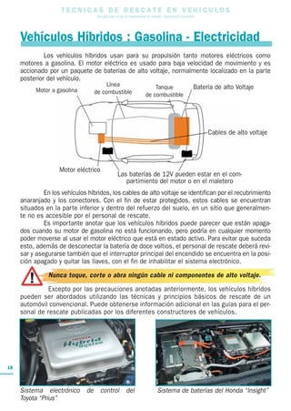 T E C N I C A S D E R E S C A T E E N V E H I C U L O S
Una guía para el uso de herramientas de rescate y técnicas de extracción
18
Vehículos Híbridos : Gasolina - Electricidad
Los vehículos híbridos usan para su propulsión tanto motores eléctricos como
motores a gasolina. El motor eléctrico es usado para baja velocidad de movimiento y es
accionado por un paquete de baterías de alto voltaje, normalmente localizado en la parte
posterior del vehículo.
En los vehículos híbridos, los cables de alto voltaje se identifican por el recubrimiento
anaranjado y los conectores. Con el fin de estar protegidos, estos cables se encuentran
situados en la parte inferior y dentro del refuerzo del suelo, en un sitio que generalmen-
te no es accesible por el personal de rescate.
Es importante anotar que los vehículos híbridos puede parecer que están apaga-
dos cuando su motor de gasolina no está funcionando, pero podría en cualquier momento
poder moverse al usar el motor eléctrico que está en estado activo. Para evitar que suceda
esto, además de desconectar la batería de doce voltios, el personal de rescate deberá revi-
sar y asegurarse también que el interruptor principal del encendido se encuentra en la posi-
ción apagado y quitar las llaves, con el fin de inhabilitar el sistema electrónico.
Nunca toque, corte o abra ningún cable ni componentes de alto voltaje.
Excepto por las precauciones anotadas anteriormente, los vehículos híbridos
pueden ser abordados utilizando las técnicas y principios básicos de rescate de un
automóvil convencional. Puede obtenerse información adicional en las guías para el per-
sonal de rescate publicadas por los diferentes constructores de vehículos.
Sistema electrónico de control del
Toyota “Prius”
Sistema de baterías del Honda “Insight”
Motor a gasolina
Motor eléctrico
Cables de alto voltaje
Las baterías de 12V pueden estar en el com-
partimiento del motor o en el maletero
Batería de alto VoltajeTanque
de combustible
Línea
de combustible
 