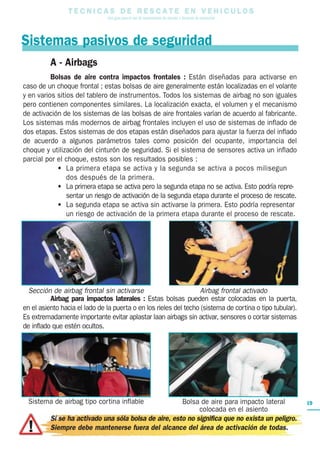 T E C N I C A S D E R E S C A T E E N V E H I C U L O S
Una guía para el uso de herramientas de rescate y técnicas de extracción
Bolsa de aire para impacto lateral
colocada en el asiento
Sistema de airbag tipo cortina inflable
A - Airbags
Bolsas de aire contra impactos frontales : Están diseñadas para activarse en
caso de un choque frontal ; estas bolsas de aire generalmente están localizadas en el volante
y en varios sitios del tablero de instrumentos. Todos los sistemas de airbag no son iguales
pero contienen componentes similares. La localización exacta, el volumen y el mecanismo
de activación de los sistemas de las bolsas de aire frontales varían de acuerdo al fabricante.
Los sistemas más modernos de airbag frontales incluyen el uso de sistemas de inflado de
dos etapas. Estos sistemas de dos etapas están diseñados para ajustar la fuerza del inflado
de acuerdo a algunos parámetros tales como posición del ocupante, importancia del
choque y utilización del cinturón de seguridad. Si el sistema de sensores activa un inflado
parcial por el choque, estos son los resultados posibles :
• La primera etapa se activa y la segunda se activa a pocos milisegun
dos después de la primera.
• La primera etapa se activa pero la segunda etapa no se activa. Esto podría repre-
sentar un riesgo de activación de la segunda etapa durante el proceso de rescate.
• La segunda etapa se activa sin activarse la primera. Esto podría representar
un riesgo de activación de la primera etapa durante el proceso de rescate.
Airbag para impactos laterales : Estas bolsas pueden estar colocadas en la puerta,
en el asiento hacia el lado de la puerta o en los rieles del techo (sistema de cortina o tipo tubular).
Es extremadamente importante evitar aplastar laan airbags sin activar, sensores o cortar sistemas
de inflado que estén ocultos.
Si se ha activado una sóla bolsa de aire, esto no significa que no exista un peligro.
Siempre debe mantenerse fuera del alcance del área de activación de todas.
Sistemas pasivos de seguridad
Sección de airbag frontal sin activarse Airbag frontal activado
19
 