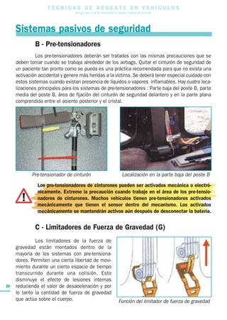 T E C N I C A S D E R E S C A T E E N V E H I C U L O S
Una guía para el uso de herramientas de rescate y técnicas de extracción
20
B - Pre-tensionadores
Los pre-tensionadores deberán ser tratados con las mismas precauciones que se
deben tomar cuando se trabaja alrededor de los airbags. Quitar el cinturón de seguridad de
un paciente tan pronto como se pueda es una práctica recomendada para que no exista una
activación accidental y genere más heridas a la víctima. Se deberá tener especial cuidado con
estos sistemas cuando existan presencia de líquidos o vapores inflamables. Hay cuatro loca-
lizaciones principales para los sistemas de pre-tensionadores : Parte baja del poste B, parte
media del poste B, área de fijación del cinturón de seguridad delantero y en la parte plana
comprendida entre el asiento posterior y el cristal.
Los pre-tensionadores de cinturones pueden ser activados mecánica o electró-
nicamente. Extreme la precaución cuando trabaje en el área de los pre-tensio-
nadores de cinturones. Muchos vehículos tienen pre-tensionadores activados
mecánicamente que tienen el sensor dentro del mecanismo. Los activados
mecánicamente se mantendrán activos aún después de desconectar la batería.
Sistemas pasivos de seguridad
C - Limitadores de Fuerza de Gravedad (G)
Los limitadores de la fuerza de
gravedad están montados dentro de la
mayoría de los sistemas con pre-tensiona-
dores. Permiten una cierta libertad de movi-
miento durante un cierto espacio de tiempo
transcurrido durante una colisión. Esto
disminuye el efecto de lesiones internas
reduciendo el valor de desaceleración y por
lo tanto la cantidad de fuerza de gravedad
que actúa sobre el cuerpo.
Pre-tensionador de cinturón Localización en la parte baja del poste B
Función del limitador de fuerza de gravedad
 