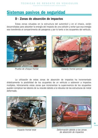 T E C N I C A S D E R E S C A T E E N V E H I C U L O S
Una guía para el uso de herramientas de rescate y técnicas de extracción
21
D - Zonas de absorción de impactos
Estas zonas situadas en la estructura del automóvil y en el chasis, están
desarrolladas para absorber la energía del impacto de una colisión y evitar que esa energía
sea transferida al compartimento de pasajeros y por lo tanto a los ocupantes del vehículo.
La utilización de estas zonas de absorción de impactos ha incrementado
drásticamente la posibilidad de los ocupantes de un vehículo a sobrevivir a impactos
multiples. Irónicamente estas zonas que incrementan la supervivencia de los ocupantes
pueden complicar las labores de su rescate debido a la robustez de las estructuras de metal
deformado.
Sistemas pasivos de seguridad
Prueba de choque frontal
Impacto frontal total
Impacto frontal parcial
Deformación debido a las zonas
de absorción de impactos
 