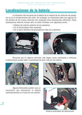 T E C N I C A S D E R E S C A T E E N V E H I C U L O S
Una guía para el uso de herramientas de rescate y técnicas de extracción
22
La situación más frecuente de la batería de la mayoría de los vehículos de pasaje-
ros es en el compartimiento del motor. Sin embargo, es importante saber que algunos de
los diseños de los nuevos vehículos han empleado otras localizaciones diferentes. Estas
localizaciones alternas incluyen pero no están limitadas a las siguientes zonas :
• Debajo del asiento posterior de los pasajeros.
• En el portamaletas (foto izquierda).
• En la parte delantera del guardabarros (foto de la derecha).
Recuerde que en algunos vehículos más largos (como camionetas o vehículos
multifamiliares) puede haber la posibilidad de tener más de una batería.
Algunos fabricantes pueden usar un
mecanismo que desconecta la batería
automáticamente en el caso de una colisión.
Localizaciones de la batería
Sistema automático de desconexión
 