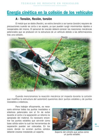T E C N I C A S D E R E S C A T E E N V E H I C U L O S
Una guía para el uso de herramientas de rescate y técnicas de extracción
23
Energía cinética en la colisión de los vehículos
A - Tensión, flexión, torsión
El metal que se dobla (flexión), se estira (tensión) o se tuerce (torsión) requiere de
precauciones cuando se corta o se separa, ya que pueden surgir movimientos rápidos e
inesperados del mismo. El personal de rescate deberá conocer las reacciones mecánicas
potenciales que se producen en la estructura de un vehículo debido a las deformaciones
tras una colisión.
Cuando mencionamos la reacción mecánica (el impacto durante la colisión
que modifica la estructura del automóvil) queremos decir puntos estables y de puntos
inestables o elásticos.
Para trabajar eficazmente, es nece-
sario eliminar todos los puntos inestables o
elásticos potenciales con el fin de evitar
durante el corte o la separación un retorno no
apropiado del material. Es necesario encon-
trar los puntos estables que servirán como
base sólida sobre la cual las herramientas de
separación puedan ser colocadas. En los
casos donde no existan puntos sólidos
deberán crearse instalando un soporte.
Tensión
Torsión
Flexión
Soporte del cilindro que actúa como
un punto estable.
 