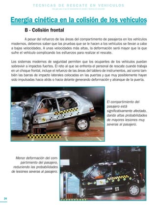 T E C N I C A S D E R E S C A T E E N V E H I C U L O S
Una guía para el uso de herramientas de rescate y técnicas de extracción
24
B - Colisión frontal
A pesar del refuerzo de las áreas del compartimento de pasajeros en los vehículos
modernos, debemos saber que las pruebas que se le hacen a los vehículos se llevan a cabo
a bajas velocidades. A unas velocidades más altas, la deformación será mayor que la que
sufre el vehículo complicando los esfuerzos para realizar el rescate.
Los sistemas modernos de seguridad permiten que los ocupantes de los vehículos puedan
sobrevivir a impactos fuertes. El reto al que se enfrenta el personal de rescate cuando trabaja
en un choque frontal, incluye el refuerzo de las áreas del tablero de instrumentos, así como tam-
bién las barras de impacto laterales colocadas en las puertas y que muy posiblemente hayan
sido impulsadas hacia atrás o hacia delante generando deformación y atranque de la puerta.
El compartimiento del
pasajero está
significativamente afectado,
dando altas probabilidades
de mayores lesiones muy
severas al pasajero.
Menor deformación del com-
partimiento del pasajero,
reduciendo las probabilidades
de lesiones severas al pasajero.
Energía cinética en la colisión de los vehículos
 